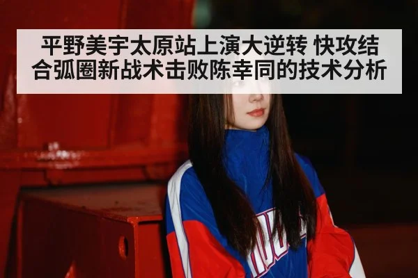 平野美宇太原站上演大逆转 快攻结合弧圈新战术击败陈幸同的技术分析